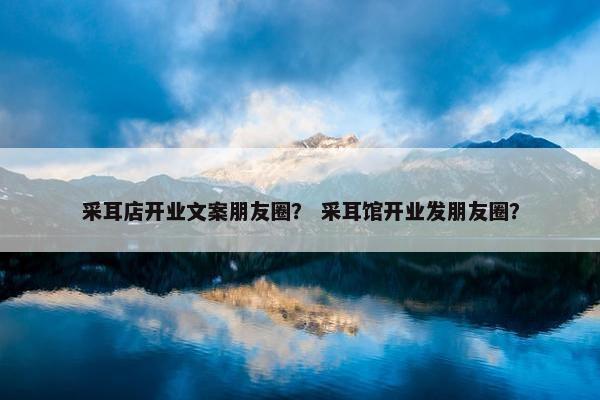 采耳店开业文案朋友圈？ 采耳馆开业发朋友圈？