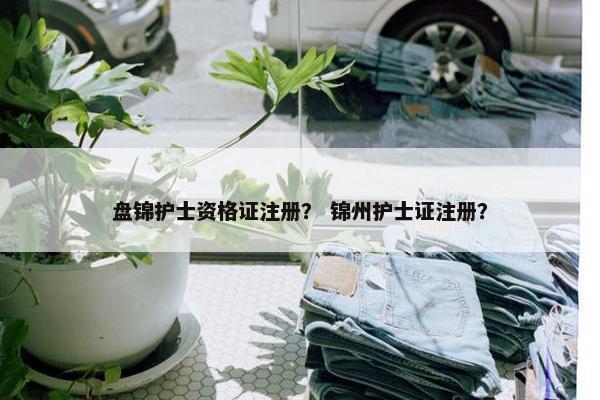 盘锦护士资格证注册？ 锦州护士证注册？