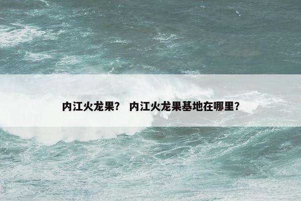 内江火龙果？ 内江火龙果基地在哪里？