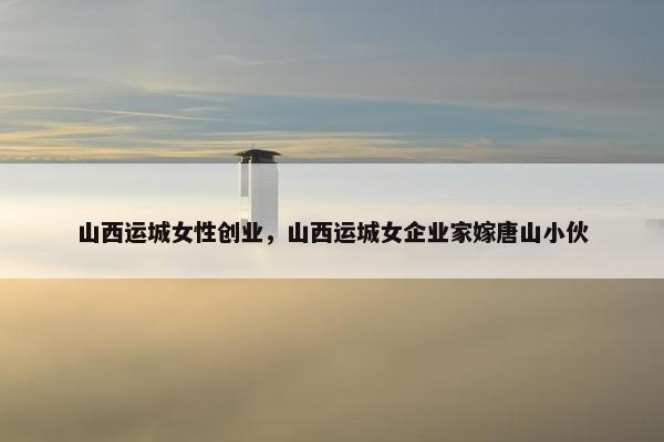 山西运城女性创业，山西运城女企业家嫁唐山小伙