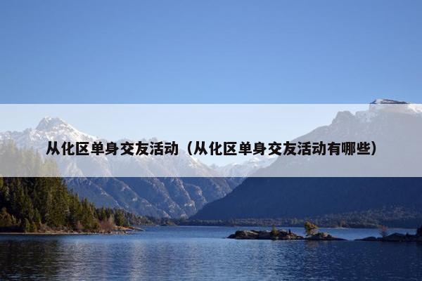 从化区单身交友活动（从化区单身交友活动有哪些）