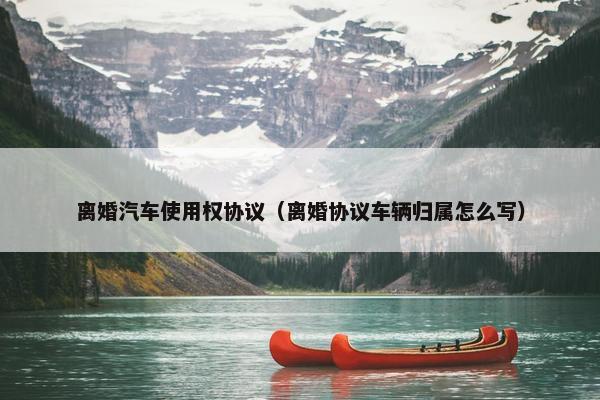 离婚汽车使用权协议（离婚协议车辆归属怎么写）