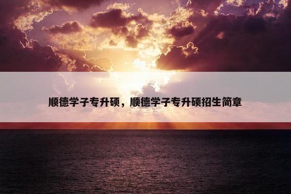 顺德学子专升硕，顺德学子专升硕招生简章