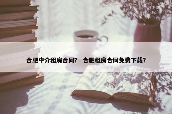 合肥中介租房合同？ 合肥租房合同免费下载？