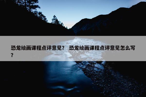 恐龙绘画课程点评意见？ 恐龙绘画课程点评意见怎么写？