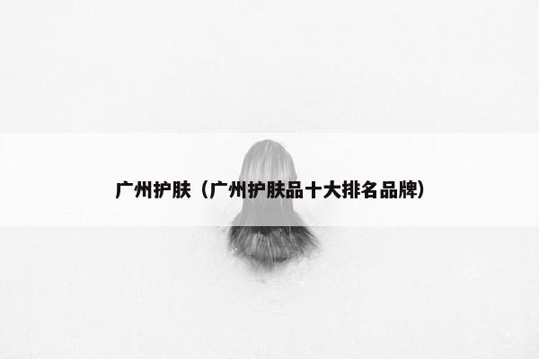 广州护肤（广州护肤品十大排名品牌）