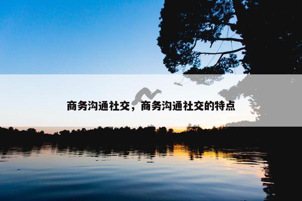 商务沟通社交，商务沟通社交的特点