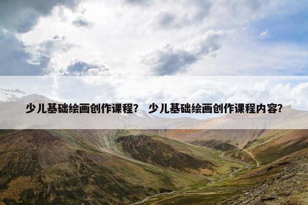 少儿基础绘画创作课程？ 少儿基础绘画创作课程内容？