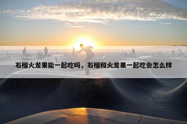 石榴火龙果能一起吃吗，石榴和火龙果一起吃会怎么样