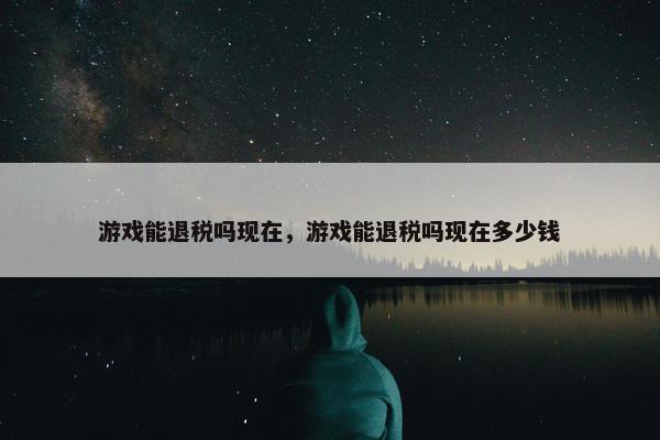 游戏能退税吗现在，游戏能退税吗现在多少钱