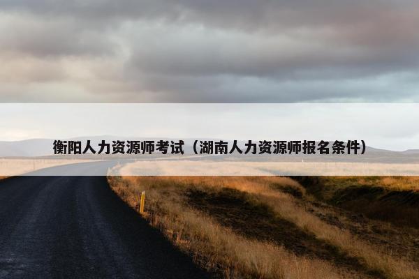 衡阳人力资源师考试（湖南人力资源师报名条件）