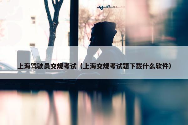 上海驾驶员交规考试（上海交规考试题下载什么软件）