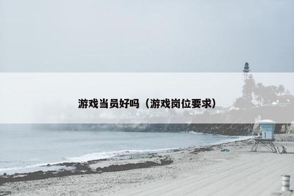 游戏当员好吗（游戏岗位要求）