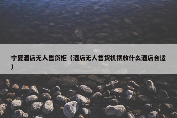 宁夏酒店无人售货柜（酒店无人售货机摆放什么酒店合适）