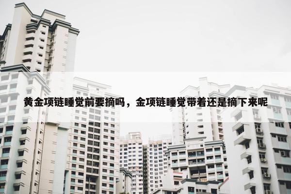 黄金项链睡觉前要摘吗，金项链睡觉带着还是摘下来呢