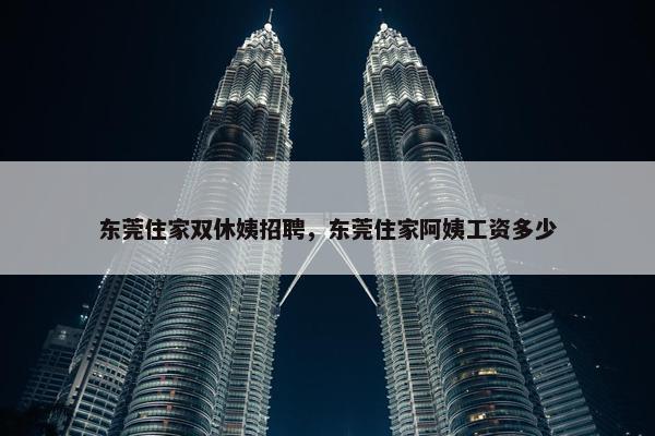 东莞住家双休姨招聘，东莞住家阿姨工资多少