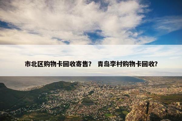 市北区购物卡回收寄售？ 青岛李村购物卡回收？