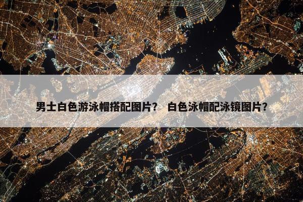 男士白色游泳帽搭配图片？ 白色泳帽配泳镜图片？