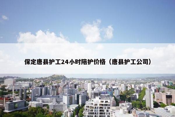 保定唐县护工24小时陪护价格（唐县护工公司）