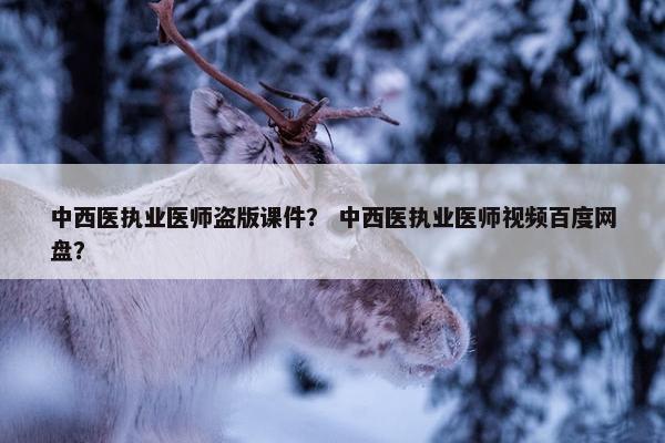 中西医执业医师盗版课件？ 中西医执业医师视频百度网盘？