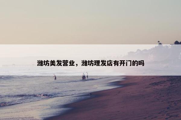 潍坊美发营业，潍坊理发店有开门的吗