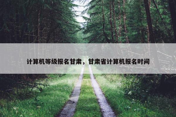 计算机等级报名甘肃，甘肃省计算机报名时间