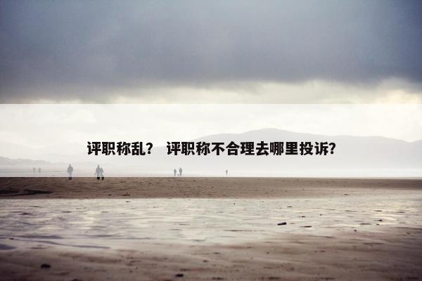 评职称乱？ 评职称不合理去哪里投诉？