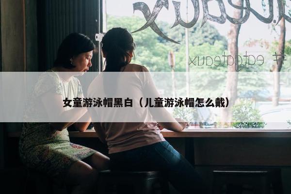 女童游泳帽黑白（儿童游泳帽怎么戴）