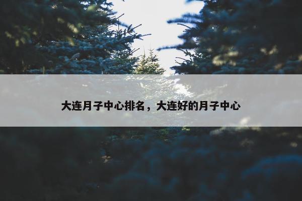 大连月子中心排名，大连好的月子中心