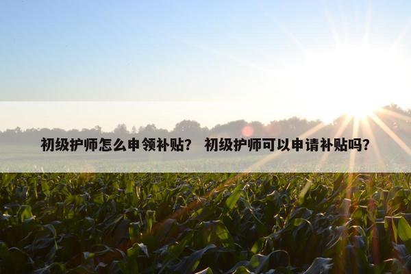 初级护师怎么申领补贴？ 初级护师可以申请补贴吗？