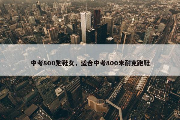 中考800跑鞋女，适合中考800米耐克跑鞋