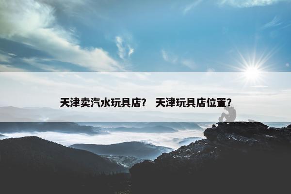 天津卖汽水玩具店？ 天津玩具店位置？
