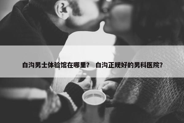 白沟男士体验馆在哪里？ 白沟正规好的男科医院？