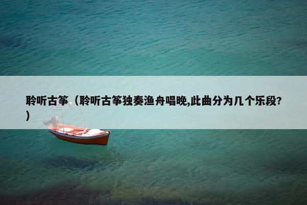 聆听古筝（聆听古筝独奏渔舟唱晚,此曲分为几个乐段?）