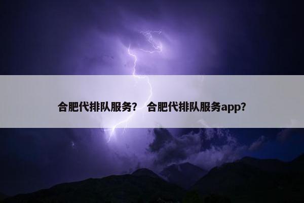 合肥代排队服务？ 合肥代排队服务app？