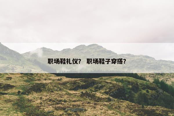 职场鞋礼仪？ 职场鞋子穿搭？