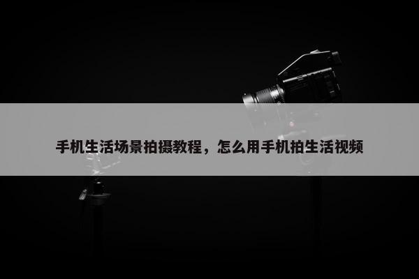 手机生活场景拍摄教程，怎么用手机拍生活视频