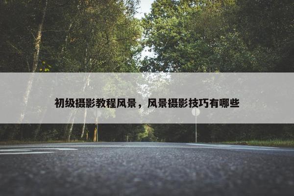 初级摄影教程风景，风景摄影技巧有哪些