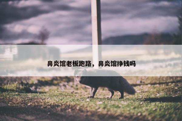 鼻炎馆老板跑路，鼻炎馆挣钱吗