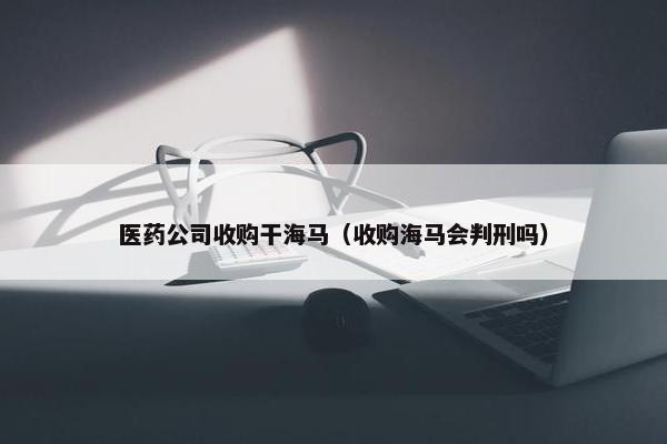 医药公司收购干海马（收购海马会判刑吗）