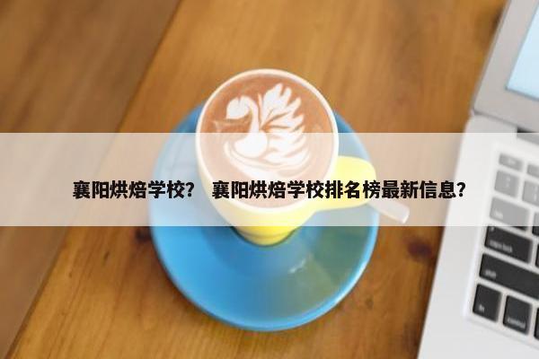 襄阳烘焙学校？ 襄阳烘焙学校排名榜最新信息？