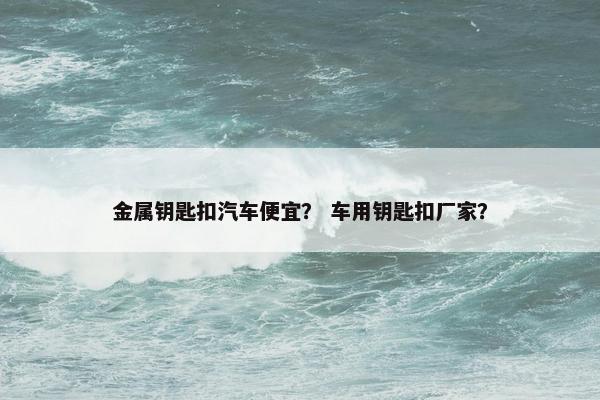 金属钥匙扣汽车便宜？ 车用钥匙扣厂家？