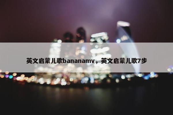 英文启蒙儿歌bananamv，英文启蒙儿歌7步