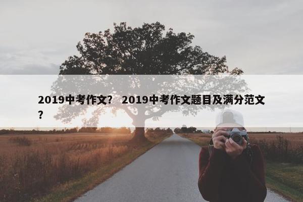 2019中考作文？ 2019中考作文题目及满分范文？