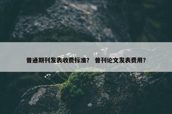 普通期刊发表收费标准？ 普刊论文发表费用？