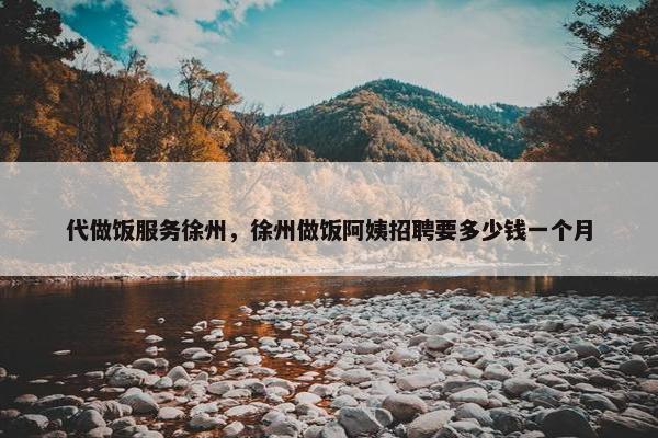 代做饭服务徐州，徐州做饭阿姨招聘要多少钱一个月