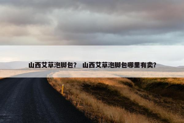 山西艾草泡脚包？ 山西艾草泡脚包哪里有卖？