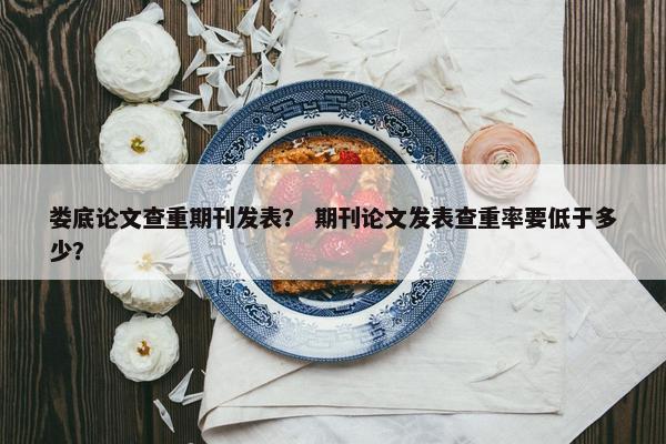 娄底论文查重期刊发表？ 期刊论文发表查重率要低于多少？