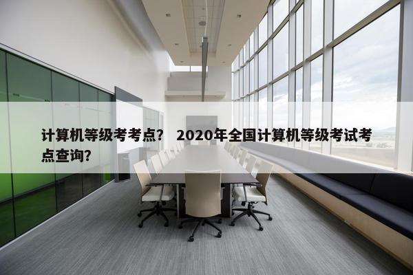 计算机等级考考点？ 2020年全国计算机等级考试考点查询？