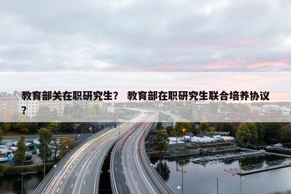 教育部关在职研究生？ 教育部在职研究生联合培养协议？